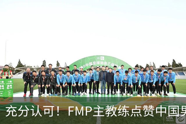 充分认可！FMP主教练点赞中国男篮1人，并伸出了橄榄枝