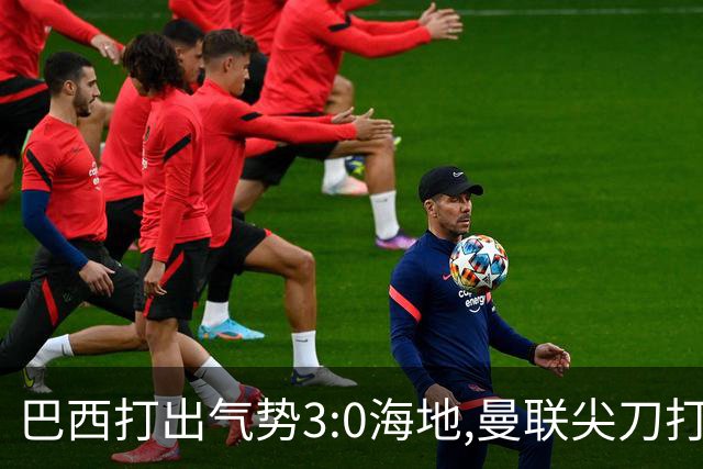 巴西打出气势3:0海地,曼联尖刀打出双响炮,三代传奇聚首观战！