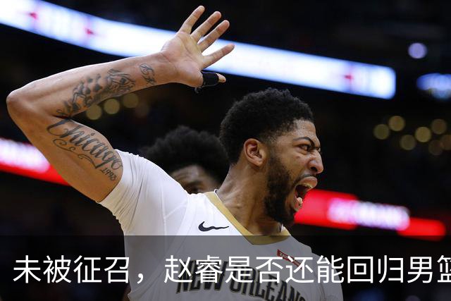 未被征召，赵睿是否还能回归男篮？郭士强的选择曝光，周琦回归成定局