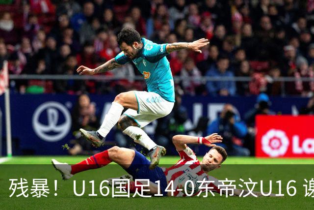 残暴！U16国足14-0东帝汶U16 谢晋、帅惟浩、赵松源戴帽，7人破门