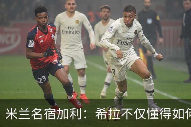 米兰名宿加利：希拉不仅懂得如何防守，还擅长组织进攻和向前出球