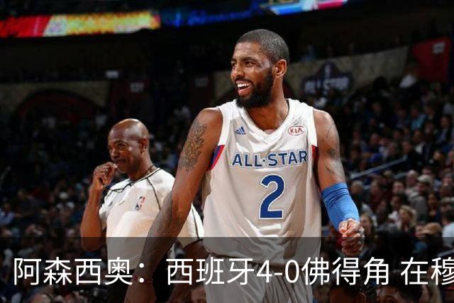 阿森西奥：西班牙4-0佛得角 在穆里尼奥带领下对西甲夺冠很有信心