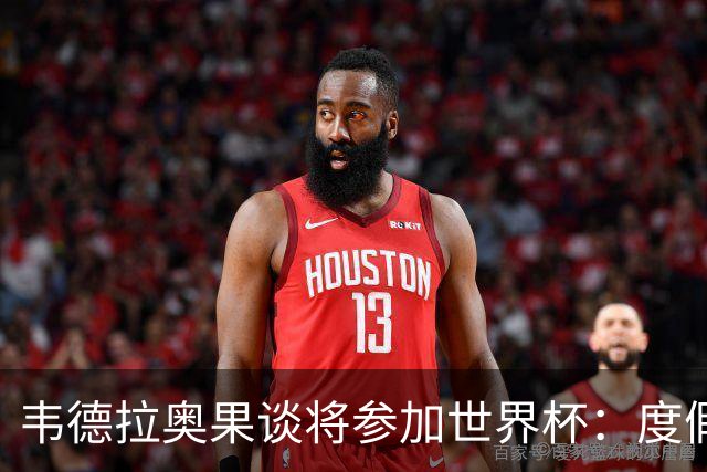 韦德拉奥果谈将参加世界杯：度假时接到了纳帅电话，儿时梦想成真